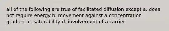 all of the following are true of facilitated diffusion except a. does not require energy b. movement against a concentration gradient c. saturability d. involvement of a carrier