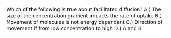 Which of the following is true about facilitated diffusion? A.) The size of the concentration gradient impacts the rate of uptake B.) Movement of molecules is not energy dependent C.) Direction of movement if from low concentration to high D.) A and B