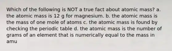 Which of the following is NOT a true fact about atomic mass? a. the atomic mass is 12 g for magnesium. b. the atomic mass is the mass of one mole of atoms c. the atomic mass is found by checking the periodic table d. the atomic mass is the number of grams of an element that is numerically equal to the mass in amu