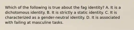 Which of the following is true about the fag identity? A. It is a dichotomous identity. B. It is strictly a static identity. C. It is characterized as a gender-neutral identity. D. It is associated with failing at masculine tasks.