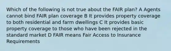 Which of the following is not true about the FAIR plan? A Agents cannot bind FAIR plan coverage B It provides property coverage to both residential and farm dwellings C It provides basic property coverage to those who have been rejected in the standard market D FAIR means Fair Access to Insurance Requirements