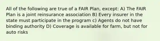 All of the following are true of a FAIR Plan, except: A) The FAIR Plan is a joint reinsurance association B) Every insurer in the state must participate in the program c) Agents do not have binding authority D) Coverage is available for farm, but not for auto risks