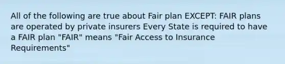 All of the following are true about Fair plan EXCEPT: FAIR plans are operated by private insurers Every State is required to have a FAIR plan "FAIR" means "Fair Access to Insurance Requirements"