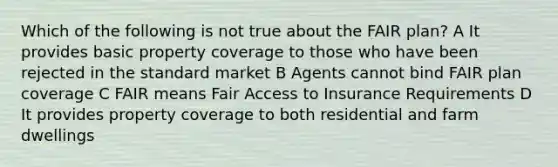 Which of the following is not true about the FAIR plan? A It provides basic property coverage to those who have been rejected in the standard market B Agents cannot bind FAIR plan coverage C FAIR means Fair Access to Insurance Requirements D It provides property coverage to both residential and farm dwellings