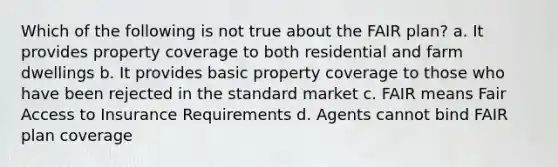 Which of the following is not true about the FAIR plan? a. It provides property coverage to both residential and farm dwellings b. It provides basic property coverage to those who have been rejected in the standard market c. FAIR means Fair Access to Insurance Requirements d. Agents cannot bind FAIR plan coverage