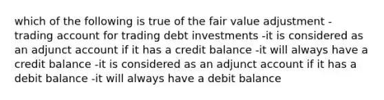 which of the following is true of the fair value adjustment - trading account for trading debt investments -it is considered as an adjunct account if it has a credit balance -it will always have a credit balance -it is considered as an adjunct account if it has a debit balance -it will always have a debit balance