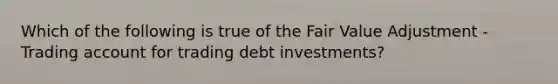 Which of the following is true of the Fair Value Adjustment - Trading account for trading debt investments?