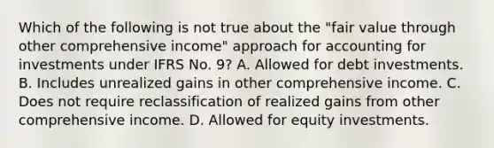 Which of the following is not true about the "fair value through other comprehensive income" approach for accounting for investments under IFRS No. 9? A. Allowed for debt investments. B. Includes unrealized gains in other comprehensive income. C. Does not require reclassification of realized gains from other comprehensive income. D. Allowed for equity investments.