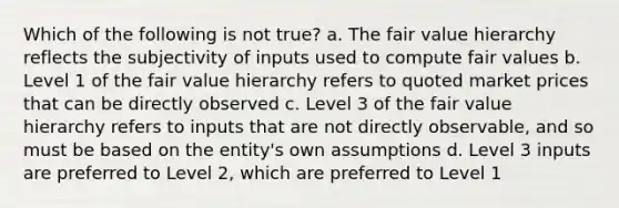 Which of the following is not true? a. The fair value hierarchy reflects the subjectivity of inputs used to compute fair values b. Level 1 of the fair value hierarchy refers to quoted market prices that can be directly observed c. Level 3 of the fair value hierarchy refers to inputs that are not directly observable, and so must be based on the entity's own assumptions d. Level 3 inputs are preferred to Level 2, which are preferred to Level 1