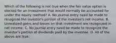 Which of the following is not true when the fair value option is elected for an investment that would normally be accounted for under the equity method? A. No journal entry need be made to recognize the investor's portion of the investee's net income. B. Unrealized gains and losses on that investment are recognized in net income. C. No journal entry need be made to recognize the investor's portion of dividends paid by the investee. D. All of the above are true.