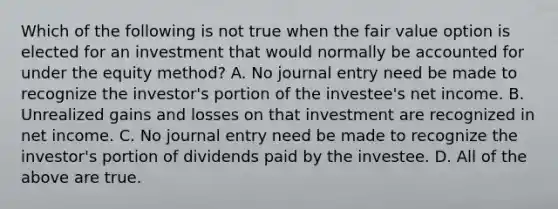 Which of the following is not true when the fair value option is elected for an investment that would normally be accounted for under the equity method? A. No journal entry need be made to recognize the investor's portion of the investee's net income. B. Unrealized gains and losses on that investment are recognized in net income. C. No journal entry need be made to recognize the investor's portion of dividends paid by the investee. D. All of the above are true.