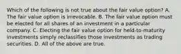 Which of the following is not true about the fair value option? A. The fair value option is irrevocable. B. The fair value option must be elected for all shares of an investment in a particular company. C. Electing the fair value option for held-to-maturity investments simply reclassifies those investments as trading securities. D. All of the above are true.