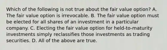 Which of the following is not true about the fair value option? A. The fair value option is irrevocable. B. The fair value option must be elected for all shares of an investment in a particular company. C. Electing the fair value option for held-to-maturity investments simply reclassifies those investments as trading securities. D. All of the above are true.