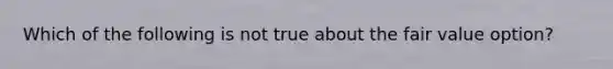 Which of the following is not true about the fair value option?