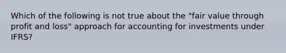 Which of the following is not true about the "fair value through profit and loss" approach for accounting for investments under IFRS?