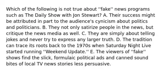 Which of the following is not true about ''fake'' news programs such as The Daily Show with Jon Stewart? A. Their success might be attributed in part to the audience's cynicism about politics and politicians. B. They not only satirize people in the news, but critique the news media as well. C. They are simply about telling jokes and never try to express any larger truth. D. The tradition can trace its roots back to the 1970s when Saturday Night Live started running ''Weekend Update.'' E. The viewers of ''fake'' shows find the slick, formulaic political ads and canned sound bites of local TV news stories less persuasive.