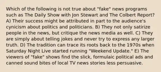 Which of the following is not true about "fake" news programs such as The Daily Show with Jon Stewart and The Colbert Report? A) Their success might be attributed in part to the audience's cynicism about politics and politicians. B) They not only satirize people in the news, but critique the news media as well. C) They are simply about telling jokes and never try to express any larger truth. D) The tradition can trace its roots back to the 1970s when Saturday Night Live started running "Weekend Update." E) The viewers of "fake" shows find the slick, formulaic political ads and canned sound bites of local TV news stories less persuasive.