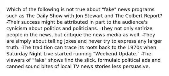 Which of the following is not true about "fake" news programs such as The Daily Show with Jon Stewart and The Colbert Report? -Their success might be attributed in part to the audience's cynicism about politics and politicians. -They not only satirize people in the news, but critique the news media as well. -They are simply about telling jokes and never try to express any larger truth. -The tradition can trace its roots back to the 1970s when Saturday Night Live started running "Weekend Update." -The viewers of "fake" shows find the slick, formulaic political ads and canned sound bites of local TV news stories less persuasive.