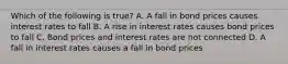 Which of the following is true? A. A fall in bond prices causes interest rates to fall B. A rise in interest rates causes bond prices to fall C. Bond prices and interest rates are not connected D. A fall in interest rates causes a fall in bond prices