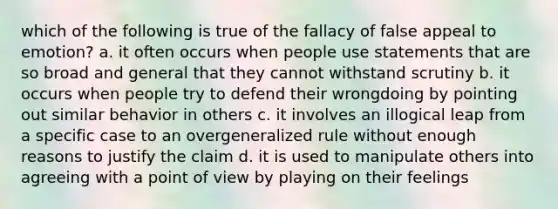 which of the following is true of the fallacy of false appeal to emotion? a. it often occurs when people use statements that are so broad and general that they cannot withstand scrutiny b. it occurs when people try to defend their wrongdoing by pointing out similar behavior in others c. it involves an illogical leap from a specific case to an overgeneralized rule without enough reasons to justify the claim d. it is used to manipulate others into agreeing with a point of view by playing on their feelings