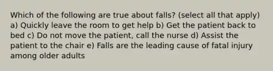 Which of the following are true about falls? (select all that apply) a) Quickly leave the room to get help b) Get the patient back to bed c) Do not move the patient, call the nurse d) Assist the patient to the chair e) Falls are the leading cause of fatal injury among older adults