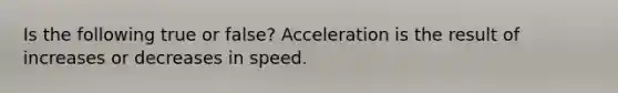 Is the following true or false? Acceleration is the result of increases or decreases in speed.