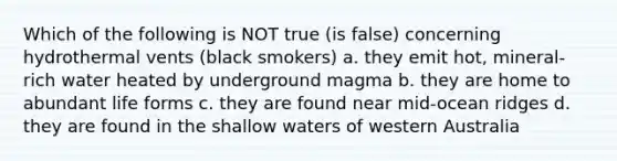 Which of the following is NOT true (is false) concerning hydrothermal vents (black smokers) a. they emit hot, mineral-rich water heated by underground magma b. they are home to abundant life forms c. they are found near mid-ocean ridges d. they are found in the shallow waters of western Australia