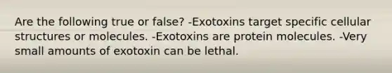 Are the following true or false? -Exotoxins target specific cellular structures or molecules. -Exotoxins are protein molecules. -Very small amounts of exotoxin can be lethal.