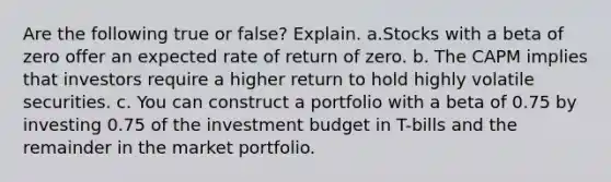 Are the following true or false? Explain. a.Stocks with a beta of zero offer an expected rate of return of zero. b. The CAPM implies that investors require a higher return to hold highly volatile securities. c. You can construct a portfolio with a beta of 0.75 by investing 0.75 of the investment budget in T-bills and the remainder in the market portfolio.