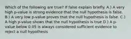 Which of the following are true? If false explain briefly. A.) A very high p-value is strong evidence that the null hypothesis is false. B.) A very low p-value proves that the null hypothesis is false. C.) A high p-value shows that the null hypothesis is true D.) A p-value below 0.05 is always considered sufficient evidence to reject a null hypothesis