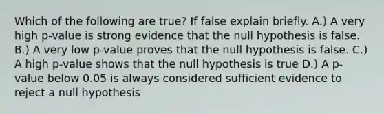 Which of the following are true? If false explain briefly. A.) A very high p-value is strong evidence that the null hypothesis is false. B.) A very low p-value proves that the null hypothesis is false. C.) A high p-value shows that the null hypothesis is true D.) A p-value below 0.05 is always considered sufficient evidence to reject a null hypothesis