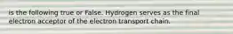 is the following true or False. Hydrogen serves as the final electron acceptor of the electron transport chain.