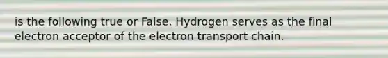 is the following true or False. Hydrogen serves as the final electron acceptor of the electron transport chain.