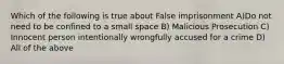 Which of the following is true about False imprisonment A)Do not need to be confined to a small space B) Malicious Prosecution C) Innocent person intentionally wrongfully accused for a crime D) All of the above