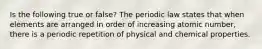 Is the following true or false? The periodic law states that when elements are arranged in order of increasing atomic number, there is a periodic repetition of physical and chemical properties.