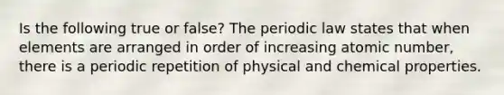 Is the following true or false? The periodic law states that when elements are arranged in order of increasing atomic number, there is a periodic repetition of physical and chemical properties.