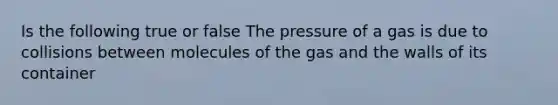 Is the following true or false The pressure of a gas is due to collisions between molecules of the gas and the walls of its container