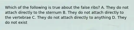 Which of the following is true about the false ribs? A. They do not attach directly to the sternum B. They do not attach directly to the vertebrae C. They do not attach directly to anything D. They do not exist