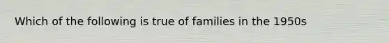 Which of the following is true of families in the 1950s