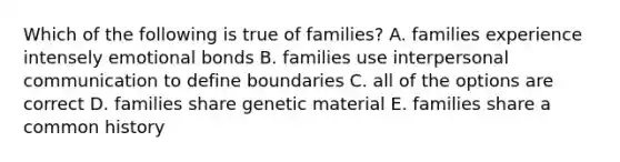 Which of the following is true of families? A. families experience intensely emotional bonds B. families use interpersonal communication to define boundaries C. all of the options are correct D. families share genetic material E. families share a common history