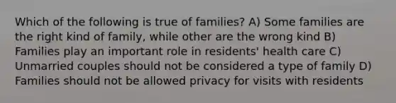 Which of the following is true of families? A) Some families are the right kind of family, while other are the wrong kind B) Families play an important role in residents' health care C) Unmarried couples should not be considered a type of family D) Families should not be allowed privacy for visits with residents