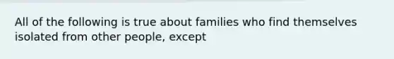 All of the following is true about families who find themselves isolated from other people, except