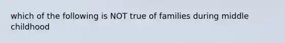 which of the following is NOT true of families during middle childhood