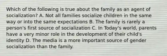 Which of the following is true about the family as an agent of socialization? A. Not all families socialize children in the same way or into the same expectations B. The family is rarely a person's first source of socialization C. In Today's world, parents have a very minor role in the development of their child's identity D. The media is a more important source of gender socialization than the family.