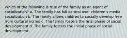 Which of the following is true of the family as an agent of socialization? a. The family has full control over children's media socialization b. The family allows children to socially develop free from cultural norms c. The family fosters the final phase of social development d. The family fosters the initial phase of social development