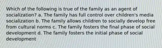 Which of the following is true of the family as an agent of socialization? a. The family has full control over children's media socialization b. The family allows children to socially develop free from cultural norms c. The family fosters the final phase of social development d. The family fosters the initial phase of social development