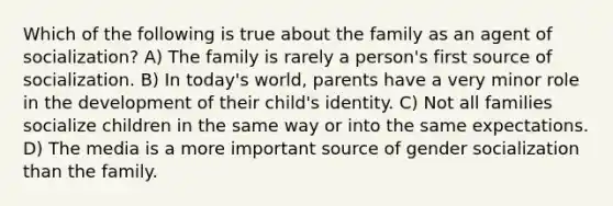 Which of the following is true about the family as an agent of socialization? A) The family is rarely a person's first source of socialization. B) In today's world, parents have a very minor role in the development of their child's identity. C) Not all families socialize children in the same way or into the same expectations. D) The media is a more important source of gender socialization than the family.