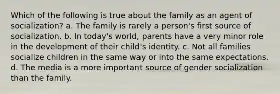 Which of the following is true about the family as an agent of socialization? a. The family is rarely a person's first source of socialization. b. In today's world, parents have a very minor role in the development of their child's identity. c. Not all families socialize children in the same way or into the same expectations. d. The media is a more important source of gender socialization than the family.