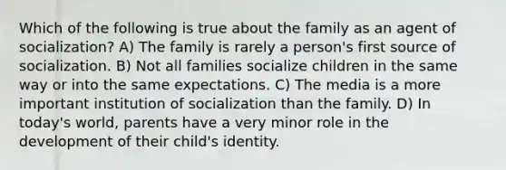 Which of the following is true about the family as an agent of socialization? A) The family is rarely a person's first source of socialization. B) Not all families socialize children in the same way or into the same expectations. C) The media is a more important institution of socialization than the family. D) In today's world, parents have a very minor role in the development of their child's identity.