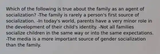 Which of the following is true about the family as an agent of socialization? -The family is rarely a person's first source of socialization. -In today's world, parents have a very minor role in the development of their child's identity. -Not all families socialize children in the same way or into the same expectations. -The media is a more important source of gender socialization than the family.